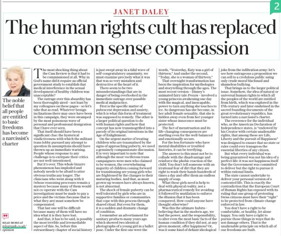 The human rights cult has replaced common sense compassion The Sunday Telegraph14 Apr 2024  The most shocking thing about the Cass Review is that it had to be commissioned at all. Why in God’s name did it require an official government study to establish that medical interference in the sexual development of healthy children was unacceptable?  The outrage over this absurdity has been thoroughly aired – not least by my colleagues on these pages – so let’s take that as read. Whatever benign inclinations there may once have been in this campaign, they were swamped by the most poisonous wave of personal and professional denigration that I have ever seen.  That itself should have been a significant clue: the hysterical vindictiveness with which the militant trans lobby pursued any attempt to question its assumptions should have thrown up an immediate warning. People whose response to any challenge is to extirpate their critics are not well-intentioned.  But it’s over. This whole bizarre phenomenon has imploded and nobody needs to be afraid to utter obvious truths any longer. The clinicians who went along with it (whose reasoning processes remain a mystery because many of them would not co-operate with the Cass investigation) must be made to pay a price and the victims (because that is what they are) must somehow be compensated.  That last one will be difficult because many of them will have no idea what it is they have lost.  And that, it has to be said, is possibly the most terrible and irremediable aspect of this. So, before this extraordinary chapter of social history is just swept away in a tidal wave of self-congratulatory unanimity, we must examine precisely what it was that was so very mistaken and destructive at the heart of it.  There seem to be two misunderstandings that are in danger of being overlooked in the immediate outrage over possible medical malpractice.  First is the specific matter of pubescent depression and anxiety, which is what this form of treatment was supposed to remedy. The other is a larger political question to do with human rights and how that concept has now transmogrified into a parody of its original intentions in the Age of Enlightment.  On the urgent matter of treating children who are traumatised by the signs of approaching puberty, we need a genuinely compassionate discussion. It is very important to note that although the most vociferous trans campaigners were men who claimed to be women, the overwhelming majority of children coming forward for transitioning are young girls who are frightened by the changes to their maturing bodies. And that, as most grown-up women have always known, is not abnormal.  The shock of female puberty can be well tolerated by girls who are in supportive families or communities that cope with this process through shared ritual. But even for them, it is a sudden and dramatic change of condition.  I remember an advertisment for sanitary products many years ago which showed two identical photographs of a young girl in a ballet pose. Under the first one were the words, “Yesterday, Katy was a girl of thirteen.” And under the second, “Today, she is a woman of thirteen.”  That overnight transformation has been the inspiration for mythologies and storytelling through the ages. The most recent version – Disney’s animated fairy tale Frozen – involved a young princess awakening one day with the magical, and inescapable, power to turn anything she touches to ice. So dangerous has she become, in her adult female sexuality, that she is hidden away even from her younger sister whose innocence must be protected.  The fact of menstruation and its life-changing consequences are startling even for the well-balanced and emotionally secure.  For the less fortunate who have mental disabilities or troubled histories, it can be terrifying.  The answer to this must not be to collude with the disadvantage and reinforce the phobic reaction of the child. You don’t tell someone with an irrational fear of dirt that they are right to wash their hands hundreds of times a day and offer them an endless supply of soap.  What these girls need is help to deal with physical reality, not a pharmaceutical remedy for avoiding it followed by mutilation to enforce the illusion that it has been conquered. How could anyone have thought otherwise?  Was this the ultimate hubris – believing that in the modern age, we had the power, and the responsibility, to alter even the most basic facts of the human condition if they did not, at any given moment, offer happiness? Or, was it some kind of defiant ideological joke from the infiltration army: let’s see how outrageous a proposition we can sell to a credulous public using only crude moral blackmail and shameless bullying.  That brings us to the larger political issue. Somehow, the idea of natural or universal human rights to which all the peoples of the world are entitled from birth, which was explored in the 17th century and later enshrined in the sacred founding documents of the great revolutionary republics, has turned into a narcissist’s charter.  The reverence for the individual who, as the American Declaration of Independence states, is “endowed by his Creator with certain unalienable rights, that among these are Life, Liberty and the pursuit of Happiness” was designed to ensure that no state or ruler could ever transgress the essential liberties of any citizen.  But what every individual was being guaranteed was not his idea of a perfect life: it was not happiness itself that the Government was committed to deliver but the right to pursue it within rational limits.  The state cannot undertake to deliver your personal version of a contented life. This is exactly the contradiction that the European Court of Human Rights has exposed with its ruling that one group of protesting Swiss citizens must have their “right” to be protected from climate change enforced in law.  You don’t have a right to be comfortable, or healthy, let alone happy. You only have a right to pursue those things in ways that do not damage others. That is the unalienable principle on which all of our freedoms are built.  The noble belief that all people are entitled to basic freedoms has become a narcissist’s charter  Article Name:The human rights cult has replaced common sense compassion Publication:The Sunday Telegraph Start Page:18 End Page:18