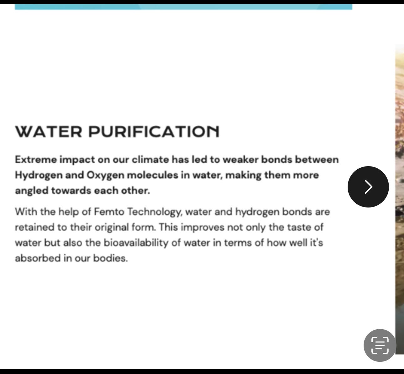 WATER PURIFICATION Extreme impact on our climate has led to weaker bonds between Hydrogen and Oxygen molecules in water, making them more angled towards each other. With the help of Femto Technology, water and hydrogen bonds are retained to their original form. This improves not only the taste of water but also the bioavailability of water in terms of how well it's absorbed in our bodies.