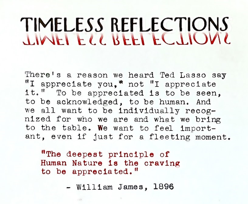 Timeless Reflections logo followed by this in typewriter script: "There's a reason we heard Ted Lasso say 'I appreciate you,' not 'I appreciate it.' To be appreciated is to be seen, to be acknowledged, to be human. And we all want to be individually recognized for who we are and what we bring to the table. We want to feel important, even if just for a fleeting moment.  "The deepest principle in human nature is the craving to be appreciated." - William James, 1896