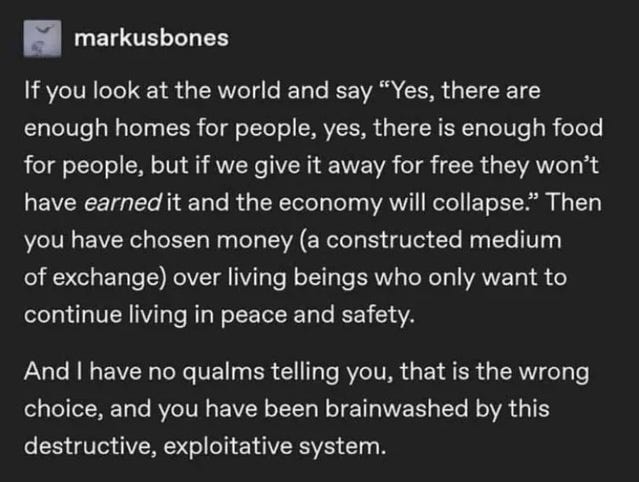 If you look at the world and say ‘Yes, there are enough homes for people, yes, there is enough food for people, but if we give it away for free they won't have earned it and the economy will collapse.’ Then you have chosen money (a constructed medium of exchange) over living beings who only want to continue living in peace and safety. And I have no qualms telling you, that is the wrong choice, and you have been brainwashed by this destructive, exploitative system. - markusbones