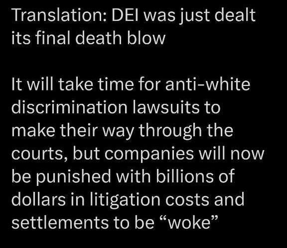 May be an image of text that says 'Translation: DEI was just dealt its final death blow It will take time for anti-white discrimination lawsuits to make their way through the courts, but companies will now be punished with billions of dollars in litigation costs and settlements to be "woke"'