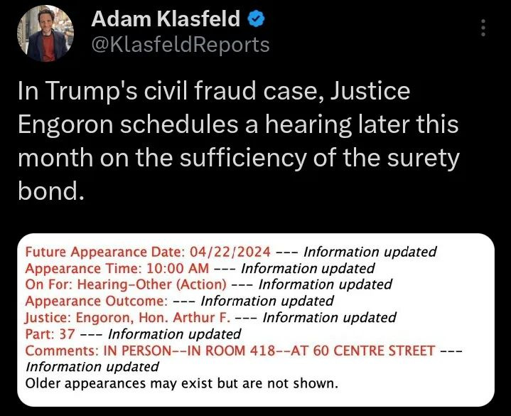Photo by @elysiumdesigns_portfolio on April 04, 2024. May be a Twitter screenshot of 1 person and text that says 'Adam Klasfeld @KlasfeldReports In Trump's civil fraud case, Justice Engoron schedules a hearing later this month on the sufficiency of the surety bond. Future Appearance Date: 04/22/2024 Information updated Appearance T”me: 10:00 AM -Information updated On For: Hearing-Other (Action) Information updated Appearance Outcome: Information updated Justice: Engoron, Hon. Arthur Information updated Part: 37 --- Information updated Comments: IN PERSON--IN ROOM 418--AT 60 CENTRE SREET--- Information updated Older appearances may exist but are not shown.'.