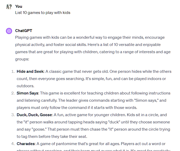 List 10 games to play with kids ChatGPT Playing games with kids can be a wonderful way to engage their minds, encourage physical activity, and foster social skills. Here's a list of 10 versatile and enjoyable games that are great for playing with children, catering to a range of interests and age groups:  Hide and Seek: A classic game that never gets old. One person hides while the others count, then everyone goes searching. It's simple, fun, and can be played indoors or outdoors.  Simon Says: This game is excellent for teaching children about following instructions and listening carefully. The leader gives commands starting with "Simon says," and players must only follow the command if it starts with those words.  Duck, Duck, Goose: A fun, active game for younger children. Kids sit in a circle, and the "it" person walks around tapping heads saying "duck" until they choose someone and say "goose." That person must then chase the "it" person around the circle trying to tag them before they take their seat.  Charades: A game of pantomime that's great for all ages. Players act out a word or phrase without speaking, and their team must guess what it is. It's great for creativity and can be tailored to the age group by choosing appropriate themes or topics.