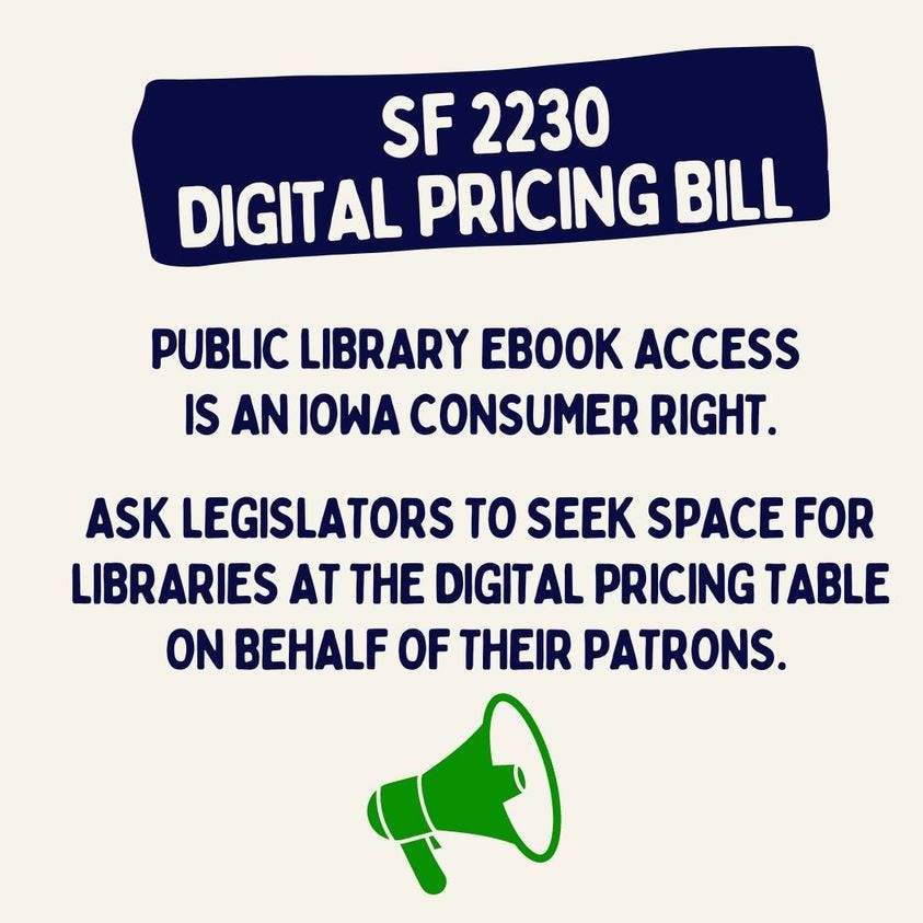 May be an image of text that says 'SF 2230 DIGITAL PRICING BILL PUBLIC LIBRARY EBOOK ACCESS IS AN IOWA CONSUMER RIGHT. ASK LEGISLATORS TO SEEK SPACE FOR LIBRARIES AT THE DIGITAL PRICING TABLE ON BEHALF OF THEIR PATRONS.'