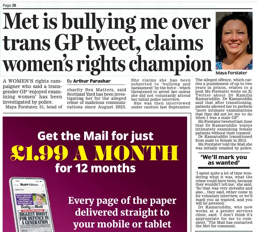 Met is bullying me over trans GP tweet, claims women’s rights champion Daily Mail19 Jun 2024By Arthur Parashar A WOMEN’S rights campaigner who said a transgender GP ‘enjoyed examining women’ has been investigated by police.  Maya Forstater, 51, head of charity Sex Matters, said Scotland Yard has been investigating her for the alleged crime of malicious communications since August 2023.  She claims she has been subjected to ‘bullying and harassment’ by the force – which threatened to arrest her unless she did not voluntarily attend her initial police interview.  She was then interviewed under caution last September.  The alleged offence, which carries a punishment of up to two years in prison, relates to a post Ms Forstater wrote on X/ Twitter about Dr Kamilla Kamaruddin. Dr Kamaruddin said that after transitioning, patients allowed her to perform ‘more intimate examinations that they did not let me to do when I was a male GP’.  Ms Forstater tweeted last June that Dr Kamaruddin ‘enjoys intimately examining female patients without their consent’.  Dr Kamaruddin transitioned from male to female in 2015.  Ms Forstater told the Mail she was initially emailed by police.  ‘We’ll mark you as wanted’  ‘I spent quite a lot of time wondering what it was, what the crime could have been, because they wouldn’t tell me,’ she said. ‘So that was very stressful and also... they said, either come in for voluntary interview, or we’ll mark you as wanted, and you will be arrested.’  Dr Kamaruddin, who now works at a gender services clinic, said: ‘I don’t think it’s appropriate for me to comment.’ The Mail has contacted the Met for comment.  Article Name:Met is bullying me over trans GP tweet, claims women’s rights champion Publication:Daily Mail Author:By Arthur Parashar Start Page:26 End Page:26