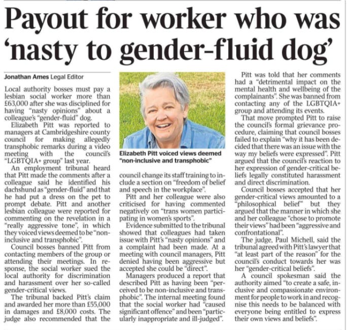 Payout for worker who was ‘nasty to gender-fluid dog’ Jonathan Ames - Legal Editor  Elizabeth Pitt voiced views deemed “non-inclusive and transphobic” Local authority bosses must pay a lesbian social worker more than £63,000 after she was disciplined for having “nasty opinions” about a colleague’s “gender-fluid” dog.  Elizabeth Pitt was reported to managers at Cambridgeshire county council for making allegedly transphobic remarks during a video meeting with the council’s “LGBTQIA+ group” last year.  An employment tribunal heard that Pitt made the comments after a colleague said he identified his dachshund as “gender-fluid” and that he had put a dress on the pet to prompt debate. Pitt and another lesbian colleague were reported for commenting on the revelation in a “really aggressive tone”, in which they voiced views deemed to be “noninclusive and transphobic”.  Council bosses banned Pitt from contacting members of the group or attending their meetings. In response, the social worker sued the local authority for discrimination and harassment over her so-called gender-critical views.  The tribunal backed Pitt’s claim and awarded her more than £55,000 in damages and £8,000 costs. The judge also recommended that the council change its staff training to include a section on “freedom of belief and speech in the workplace”.  Pitt and her colleague were also criticised for having commented negatively on “trans women participating in women’s sports”.  Evidence submitted to the tribunal showed that colleagues had taken issue with Pitt’s “nasty opinions” and a complaint had been made. At a meeting with council managers, Pitt denied having been aggressive but accepted she could be “direct”.  Managers produced a report that described Pitt as having been “perceived to be non-inclusive and transphobic”. The internal meeting found that the social worker had “caused significant offence” and been “particularly inappropriate and ill-judged”.  Pitt was told that her comments had a “detrimental impact on the mental health and wellbeing of the complainants”. She was banned from contacting any of the LGBTQIA+ group and attending its events.  That move prompted Pitt to raise the council’s formal grievance procedure, claiming that council bosses failed to explain “why it has been decided that there was an issue with the way my beliefs were expressed”. Pitt argued that the council’s reaction to her expression of gender-critical beliefs legally constituted harassment and direct discrimination.  Council bosses accepted that her gender-critical views amounted to a “philosophical belief” but they argued that the manner in which she and her colleague “chose to promote their views” had been “aggressive and confrontational”.  The judge, Paul Michell, said the tribunal agreed with Pitt’s lawyer that “at least part of the reason” for the council’s conduct towards her was her “gender-critical beliefs”.  A council spokesman said the authority aimed “to create a safe, inclusive and compassionate environment for people to work in and recognise this needs to be balanced with everyone being entitled to express their own views and beliefs”.