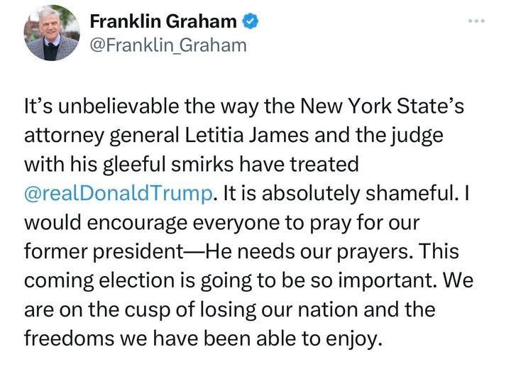 May be an image of 1 person and text that says 'Franklin Graham @Franklin_Graham It's unbelievable the way the New York State's attorney general Letitia James and the judge with his gleeful smirks have treated @realDonaldTrump. It is absolutely shameful. would encourage everyone to pray for our former president needs our prayers. This coming election is going to be so important. We are on the cusp cusp of losing our nation and the freedoms we have been able to enjoy.'