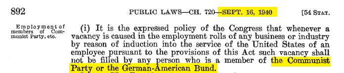 PUBLIC LAWS-CH . 720-SEPT. 16, 1940 [54 STAT. (i) It is the expressed policy of the Congress that whenever a vacancy is caused in the employment rolls of any business or industry by reason of induction into the service of the United States of an employee pursuant to the provisions of this Act such vacancy shall not be filled by any person who is a member of the Communist Party or the German-American Bund .