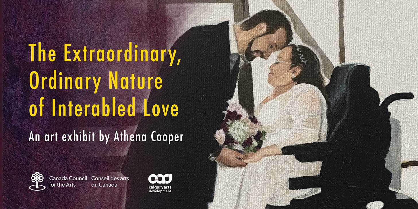 Text: The Extraordinary, Ordinary Nature of Interabled Love. An art exhibit by Athena Cooper. Logos for Canada Council for the Arts and Calgary Arts Development. Over a painting of an interabled couple in their wedding attire. The able-bodied groom stands touching foreheads with his bride whose seat is elevated to close to his height in her power wheelchair. Their hands are clasped between them beneath the bridal bouquet.