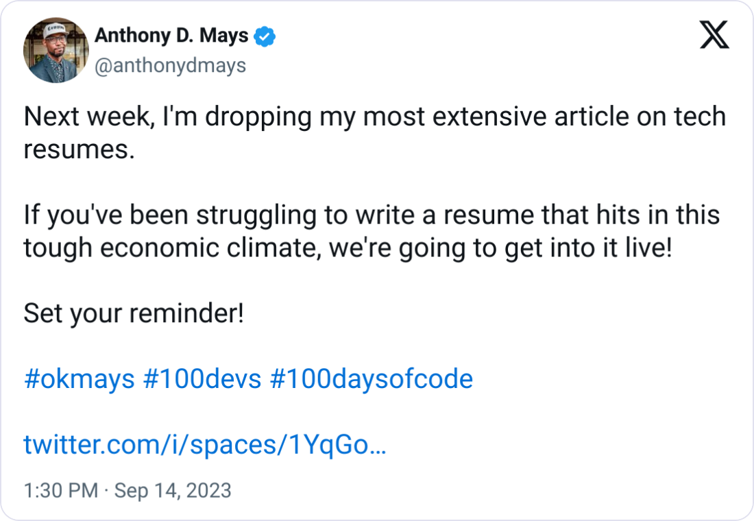 Anthony D. Mays @anthonydmays Next week, I'm dropping my most extensive article on tech resumes.   If you've been struggling to write a resume that hits in this tough economic climate, we're going to get into it live!  Set your reminder!  #okmays #100devs #100daysofcode