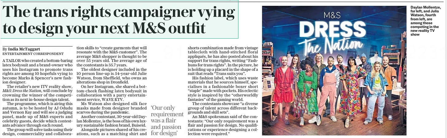 The trans rights campaigner vying to design your next M&S outfit The Daily Telegraph11 Sep 2024By India Mctaggart ENTERTAINMENT CORRESPONDENT  Daylan Mollentze, far left, and Julia Watson, fourth from left, are among those competing in the new reality TV show A TAILOR who created a bottom-baring latex bodysuit and a brand-owner who uses his Instagram to promote trans rights are among 10 hopefuls vying to become Marks & Spencer’s new fashion designer.  The retailer’s new ITV reality show, M&S: Dress the Nation, will conclude by crowning the winner of the competition as its next in-house design talent.  The programme, which is airing this autumn, is to be hosted by AJ Odudu and Vernon Kay and will see a judging panel, made up of M&S experts and celebrity guests, decide which contestants advance through each round.  The group will solve tasks using their design, commerciality and collaboration skills to “create garments that will resonate with the M&S customer”. The average M&S shopper is thought to be over 55 years old. The average age of the contestants is 35.7 years.  The oldest designer included in the 10 person line-up is 54-year-old Julie Watson, from Sheffield, who owns an alterations shop in Dronfield.  On her Instagram, she shared a bottom-cheek flashing latex bodysuit in collaboration with a party entertainment service, WAVE KTV.  Ms Watson also designed silk face masks made from designer branded scarves during the pandemic.  Another contestant, 30-year-old Daylan Mollentze, is the boss of his own luxury sustainable fashion brand, Buiseid.  Alongside pictures shared of his creations, such as a matching shirt and shorts combination made from vintage tablecloth with hand-stitched floral appliqués, he has also posted about his support for trans rights, writing “Fashhuns for trans rights”. In the picture, he is holding up a placard in the shape of a suit that reads “Trans suits you”.  His fashion label, which uses waste materials that he sources himself, specialises in a fashionable boxer short “staple” made with pockets. His eclectic style is inspired by the “otherworldly fantasies” of the gaming world.  The contestants showcase “a diverse group of talent across different backgrounds and skill sets”.  An M&S spokesman said of the contestants: “Our only requirement was a flair and passion for design. No qualifications or experience designing a collection were required.”  ‘Our only requirement was a flair and passion for design’  Article Name:The trans rights campaigner vying to design your next M&S outfit Publication:The Daily Telegraph Author:By India Mctaggart ENTERTAINMENT CORRESPONDENT Start Page:3 End Page:3