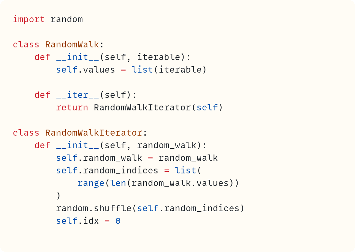 import random  class RandomWalk:     def __init__(self, iterable):         self.values = list(iterable)      def __iter__(self):         return RandomWalkIterator(self)  class RandomWalkIterator:     def __init__(self, random_walk):         self.random_walk = random_walk         self.random_indices = list(             range(len(random_walk.values))         )         random.shuffle(self.random_indices)         self.idx = 0
