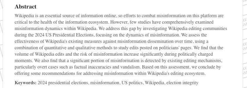 Abstract Wikipedia is an essential source of information online, so efforts to combat misinformation on this platform are critical to the health of the information ecosystem. However, few studies have comprehensively examined misinformation dynamics within Wikipedia. We address this gap by investigating Wikipedia editing communities during the 2024 US Presidential Elections, focusing on the dynamics of misinformation. We assess the effectiveness of Wikipedia's existing measures against misinformation dissemination over time, using a combination of quantitative and qualitative methods to study edits posted on politicians' pages. We find that the volume of Wikipedia edits and the risk of misinformation increase significantly during politically charged moments. We also find that a significant portion of misinformation is detected by existing editing mechanisms, particularly overt cases such as factual inaccuracies and vandalism. Based on this assessment, we conclude by offering some recommendations for addressing misinformation within Wikipedia's editing ecosystem.  Keywords: 2024 presidential elections, misinformation, US politics, Wikipedia, election integrity