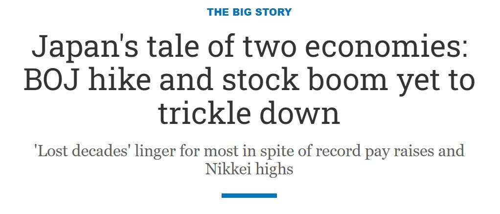 May be an image of text that says "THE BIG STORY Japan's tale of two economies: BOJ hike and stock boom yet to trickle down 'Lost decades' linger for most in spite of record pay raises and Nikkei highs"