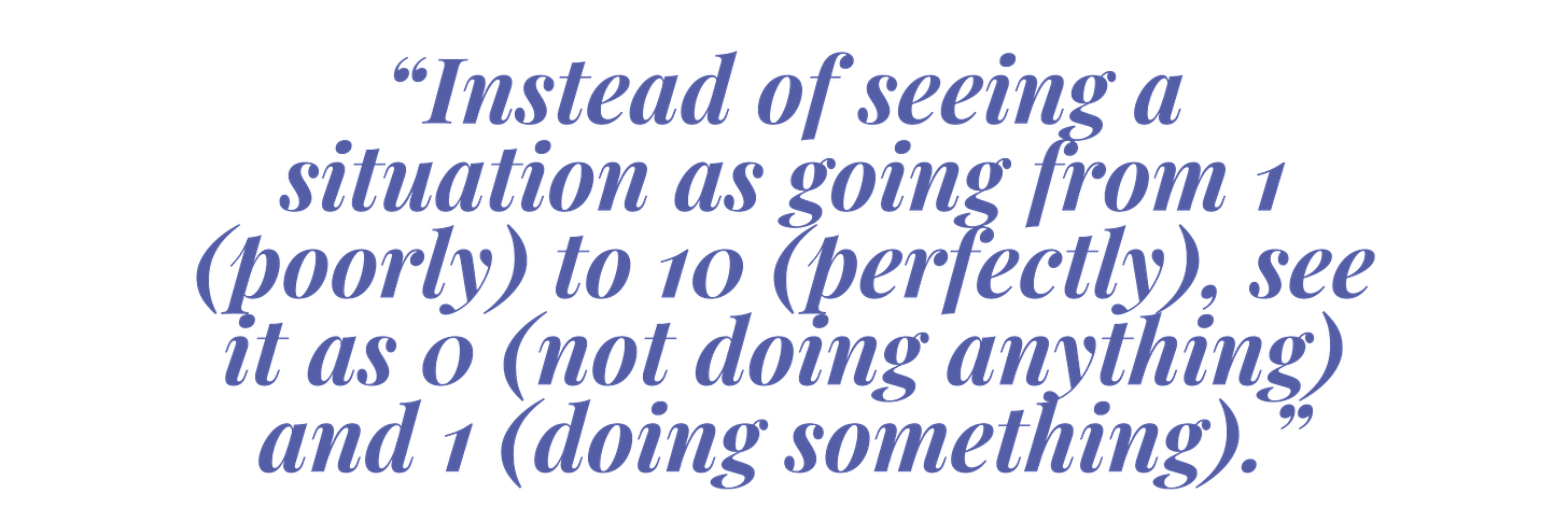 “Instead of seeing a situation as going from 1 (poorly) to 10 (perfectly), see situations as 0 (not doing anything) and 1 (doing something).”