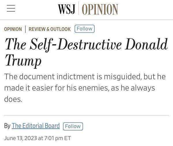 May be an image of text that says 'WSJ OPINION OPINION REVIEW & OUTLOOK Follow The Self-Destructive Donald Trump The document indictment is misguided, but he made it easier for his enemies, as he always does. By The Editorial Board Follow June 13, 2023 at 7:01 pm ET'