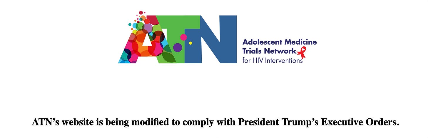 The current website for the The U.S. Adolescent Medicine Trials Network for HIV Interventions, which only has the logo of the letter A bubbling over with colorful circles next to a green T and blue N, with the name of the network to the right and a small red AIDS ribbon, over the sentence: ATN’s website is being modified to comply with President Trump’s Executive Orders. The current website for the The U.S. Adolescent Medicine Trials Network for HIV Interventions, which only has the logo of the letter A bubbling over with colorful circles next to a green T and blue N, with the name of the network to the right and a small red AIDS ribbon, over the sentence: ATN’s website is being modified to comply with President Trump’s Executive Orders.