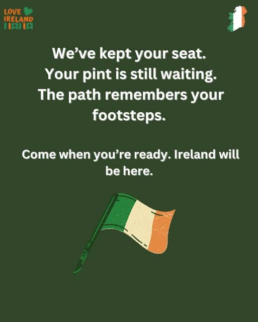May be an image of text that says "LOVE IRELAND IAIIA We've kept your seat. Your pint is still waiting. The path remembers your your footsteps. Come when you're ready. Ireland will be here."