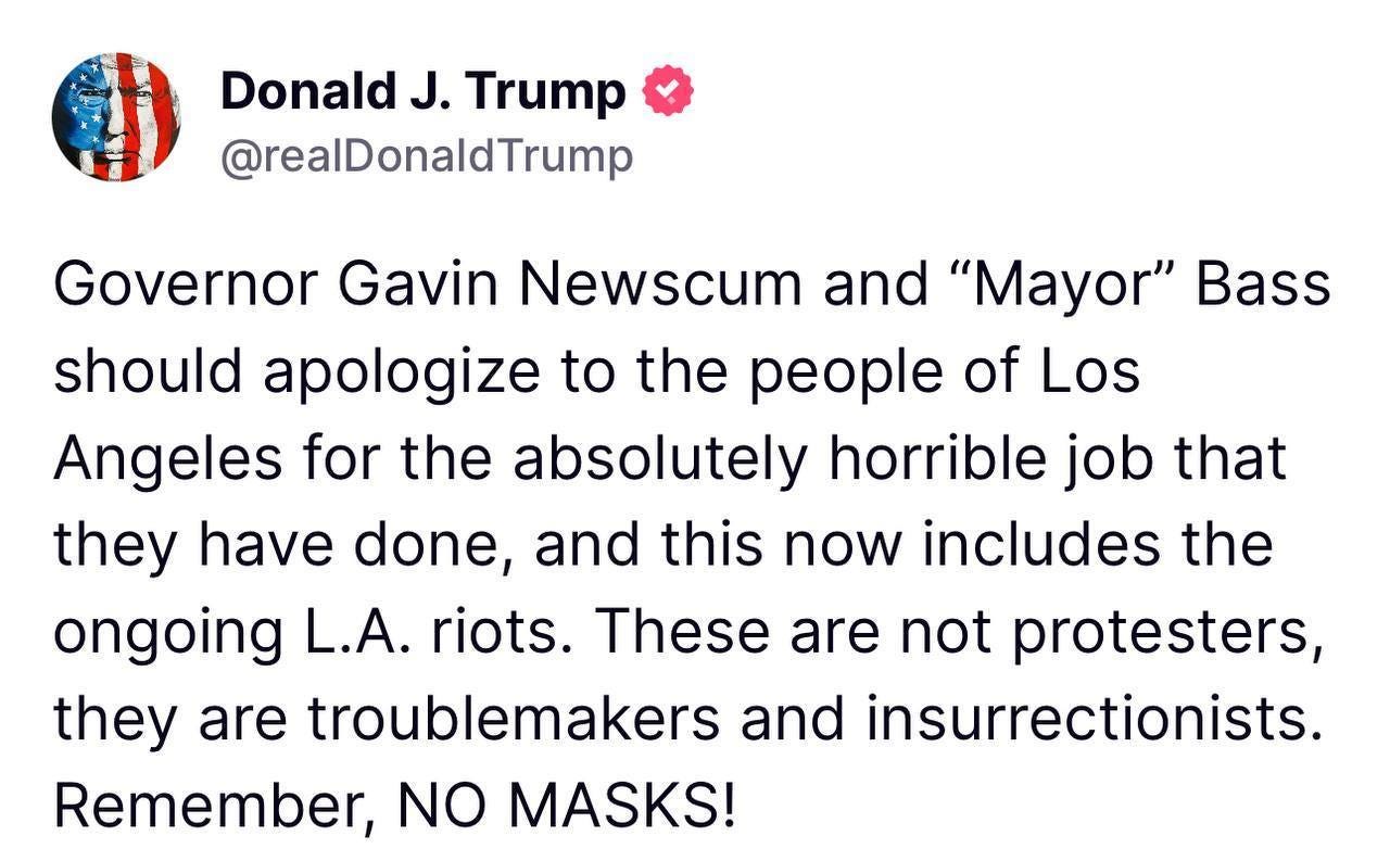 May be an image of text that says 'Donald J. Trump @realDonaldTrump Governor Gavin Newscum and "Mayor" Bass should apologize to the people of Los Angeles for the absolutely horrible job that they have done, and this now includes the ongoing L.A. riots. These are not protesters, they are troublemakers and insurrectionists. Remember, NO MASKS!'