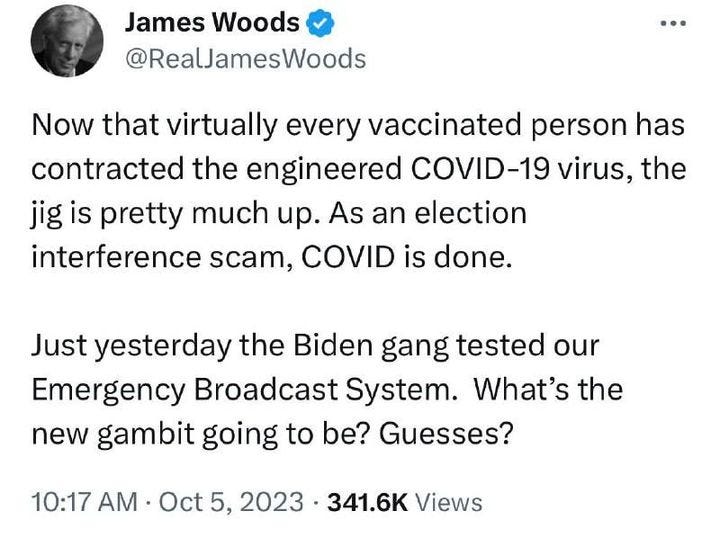 May be an image of 1 person and text that says 'James Woods @RealJamesWoods Now that virtually every vaccinated person has contracted the engineered COVID-19 virus, the jig is pretty much up. As an election interference scam, COVID is done. Just yesterday the Biden Biden gang tested our Emergency Broadcast System. What's the new gambit going to be? Guesses? 10:17 AM Oct 5, 2023 341.6K Views'