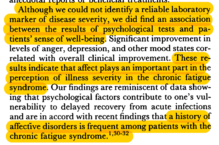 Highlighted passage from Staus et al (1998). "Although we could not identify a reliable laboratory marker of disease severity, we did find an association between the results of psychological tests and patients sense of well-being. Significant improvements in levels of anger, depression, and other mood states correlated with overall clinical improvement. These results indicate that affect plays an important part in the perception of illness severity in the chronic fatigue syndrome. Our findings are reminiscent of data showing that psychological factors contribute to one's vulnerability to delayed recovery from acute infections and are in accord with recent findings that a history of affective disorders is frequent among patients with the chronic fatigue syndrome."