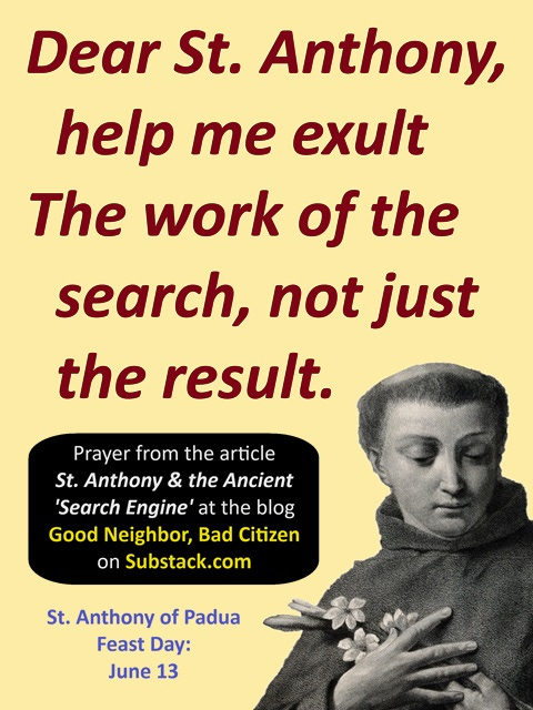 Vertical prayer card with a black-and-white silhouette of St. Anthony's head and chest in the bottom left corner.  The petition, "Dear Saint Anthony, help me exult.  The work of the search, not just the result" appears in large red letters on a yellow background for the top half of the graphic.  Beneath the petition is an attribution line, "Prayer from the article Saint Anthony and the Ancient Search Engine at the blog Good Neighbor Bad Citizen on Substack dot com.  The bottom of the graphic reads, "Saint Anthony of Padua Feast Day: June 13." 