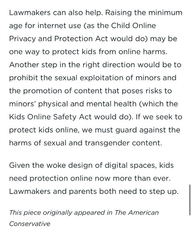 Lawmakers can also help. Raising the minimum age for internet use (as the Child Online Privacy and Protection Act would do) may be one way to protect kids from online harms. Another step in the right direction would be to prohibit the sexual exploitation of minors and the promotion of content that poses risks to minors’ physical and mental health (which the Kids Online Safety Act would do). If we seek to protect kids online, we must guard against the harms of sexual and transgender content.  Given the woke design of digital spaces, kids need protection online now more than ever. Lawmakers and parents both need to step up.  ABOUT THE AUTHORS  Jared Eckert is a researcher in the Heritage Foundation’s DeVos Center for Life, Religion, and Family.
