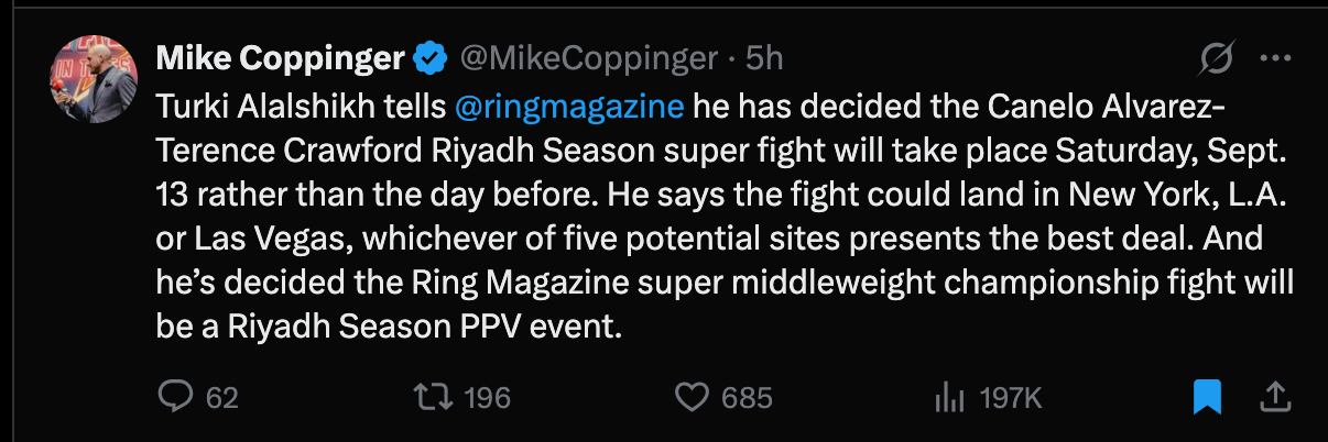 @MikeCoppinger · 5h Turki Alalshikh tells  @ringmagazine  he has decided the Canelo Alvarez-Terence Crawford Riyadh Season super fight will take place Saturday, Sept. 13 rather than the day before. He says the fight could land in New York, L.A. or Las Vegas, whichever of five potential sites presents the best deal. And he’s decided the Ring Magazine super middleweight championship fight will be a Riyadh Season PPV event.