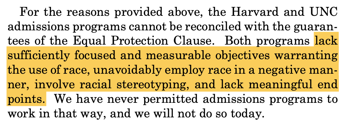 For the reasons provided above, the Harvard and UNC admissions programs cannot be reconciled with the guaran- tees of the Equal Protection Clause. Both programs lack sufficiently focused and measurable objectives warranting the use of race, unavoidably employ race in a negative man- ner, involve racial stereotyping, and lack meaningful end points. We have never permitted admissions programs to work in that way, and we will not do so today.