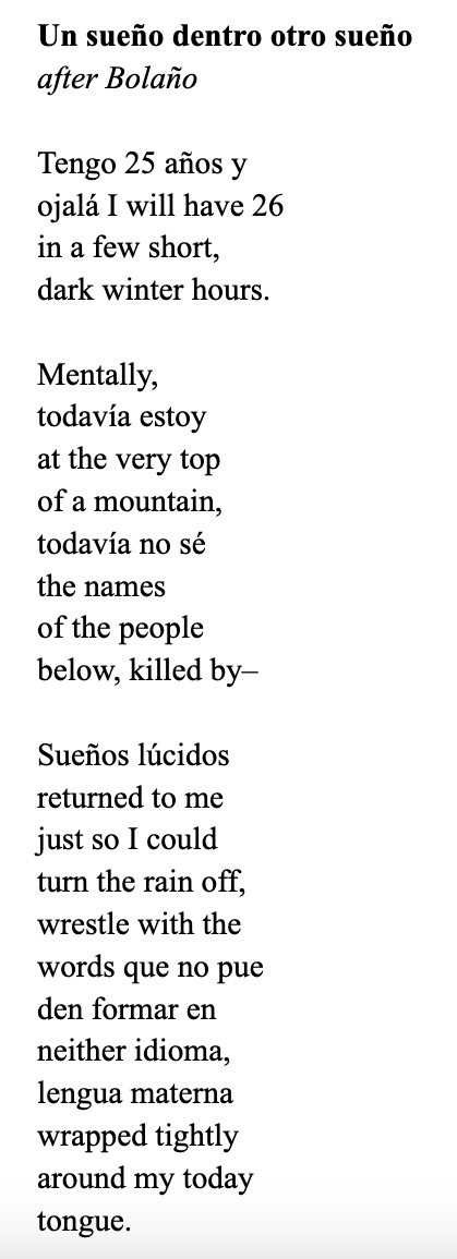 Un sueño dentro otro sueño after Bolaño  Tengo 25 años y ojalá I will have 26 in a few short, dark winter hours.  Mentally, todavía estoy at the very top of a mountain, todavía no sé the names of the people below, killed by–  Sueños lúcidos returned to me just so I could turn the rain off, wrestle with the words que no pue den formar en neither idioma, lengua materna  wrapped tightly around my today  tongue.