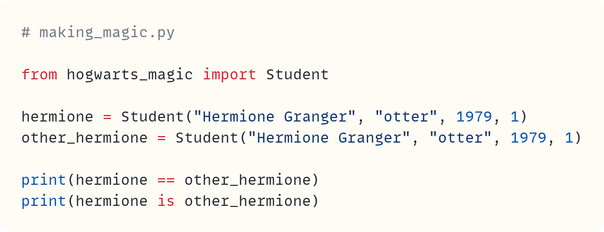 # making_magic.py  from hogwarts_magic import Student  hermione = Student("Hermione Granger", "otter", 1979, 1) other_hermione = Student("Hermione Granger", "otter", 1979, 1)  print(hermione == other_hermione) print(hermione is other_hermione) 