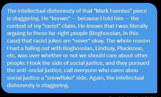 The intellectual dishonesty of that "Mark Fuentes" piece is staggering. He *knows* -- because I told him -- the context of my "racist" claim. He knows that I was literally arguing to these far-right people (Boghossian, in this case) that racist jokes are *never* okay. The whole reason I had a falling out with Boghossian, Lindsay, Pluckrose, etc. was over whether or not we should care about other people: I took the side of social justice, and they pursued the anti-social justice, call everyone who cares abou social justice a "snowflake" side. Again, the intellectual dishonesty is staggering.
