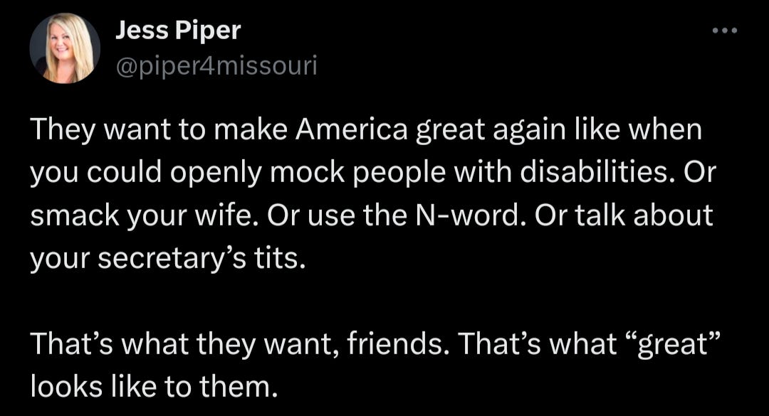 Social media post by jess Piper that says: They want to make American great again like when you could mock people with disabilities. Or smack your wife. Or use the N-word. Or talk about your secretary's tits. That's what they want, friends, That's what "great" looks like to them.