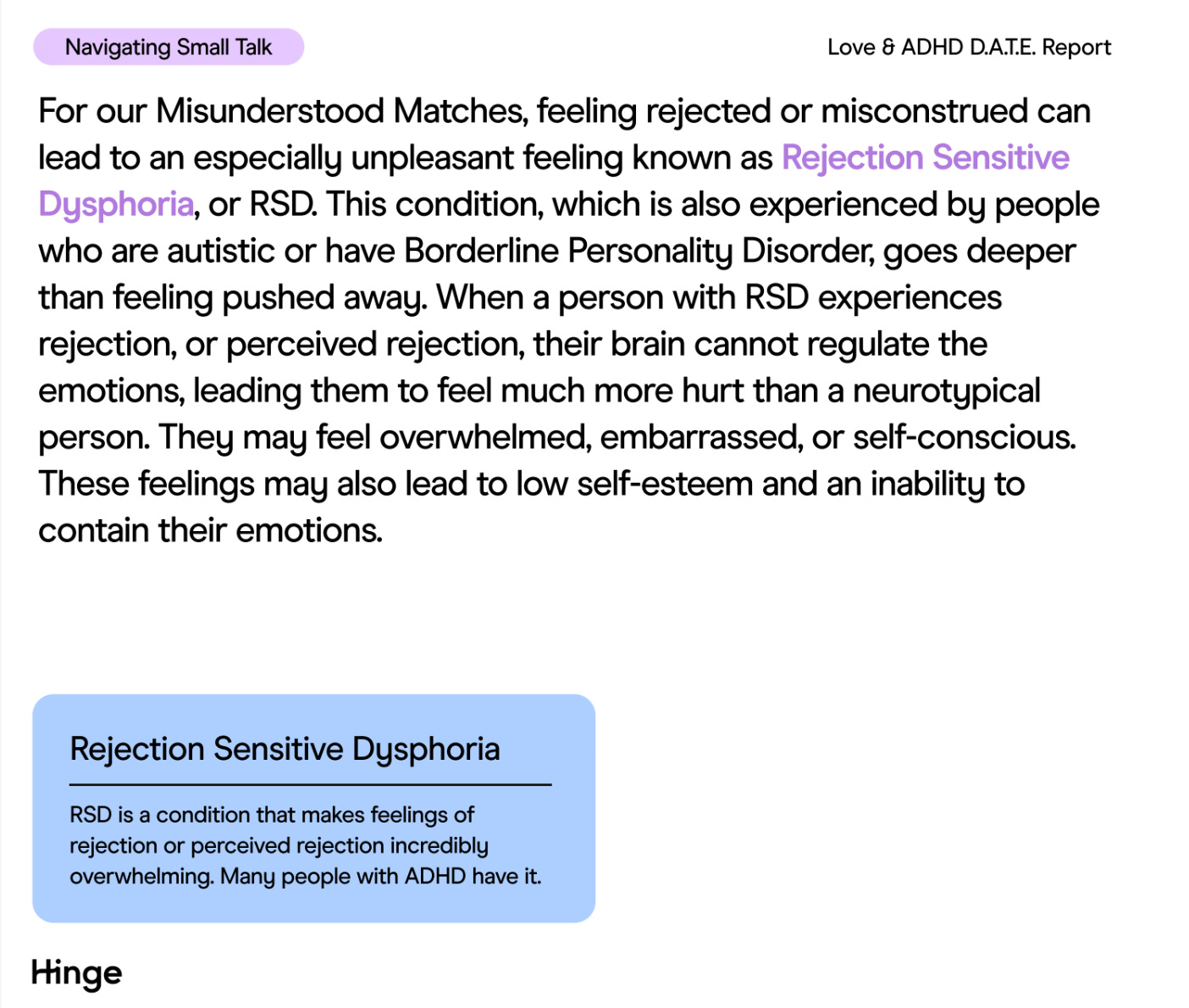 An extract from Hinge's report: For our Misunderstood Matches, feeling rejected or misconstrued can lead to an especially unpleasant feeling known as Rejection Sensitive Dysphoria.This condition, which is also experienced by people who are autistic or have Borderline Personality Disorder, goes deeper than feeling pushed away. When a person with RSD experiences rejection, or perceived rejection, their brain cannot regulate the emotions, leading them to feel much more hurt than a neurotypical person. They may feel overwhelmed, embarrassed, or self-conscious. These feelings may also lead to low self-esteem and an inability to contain their emotions