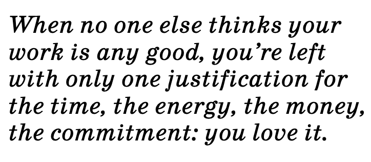 Quote: When no one else thinks your work is any good, you're left with only one justification for the time, the energy, the money, the commitment: you love it.