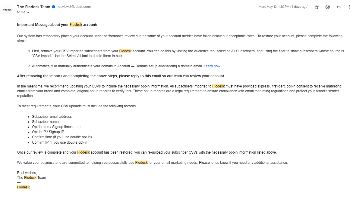 Important Message about your Flodesk account:   Our system has temporarily placed your account under performance review due as some of your account metrics have fallen below our acceptable rates.  To restore your account, please complete the following steps.  First, remove your CSV-imported subscribers from your Flodesk account. You can do this by visiting the Audience tab, selecting All Subscribers, and using the filter to show subscribers whose source is ‘CSV import.’ Use the Select All tool to delete them in bulk.  Automatically or manually authenticate your domain in Account → Domain setup after adding a domain email. Learn how.  After removing the imports and completing the above steps, please reply to this email so our team can review your account.  In the meantime, we recommend updating your CSVs to include the necessary opt-in information. All subscribers imported to Flodesk must have provided express, first-part, opt-in consent to receive marketing emails from your brand and complete, original opt-in records to verify this. These opt-in records are a legal requirement to ensure compliance with email marketing regulations and protect your brand's sender reputation.   To meet requirements, your CSV uploads must include the following records:  Subscriber email address Subscriber name Opt-in time / Signup timestamp Opt-in IP / Signup IP Confirm time (if you use double opt-in) Confirm IP (if you use double opt-in)   Once our review is complete and your Flodesk account has been restored, you can re-upload your subscriber CSVs with the necessary opt-in information listed above.   We value your business and are committed to helping you successfully use Flodesk for your email marketing needs. Please let us know if you need any additional assistance.   Best wishes, The Flodesk Team