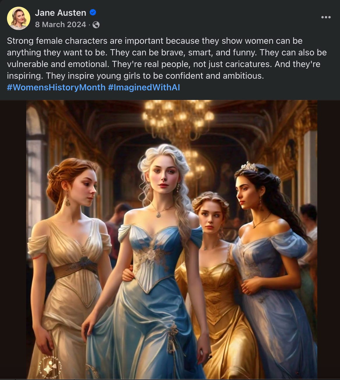 A screenshot of a Facebook post from "Jane Austen": Jane Austen 8 March 2024 • G Strong female characters are important because they show women can be anything they want to be. They can be brave, smart, and funny. They can also be vulnerable and emotional. They're real people, not just caricatures. And they're inspiring. They inspire young girls to be confident and ambitious. #WomensHistoryMonth #ImaginedWithAl. It has a picture of four women in flowy dresses who look suspiciously like Disney princesses.