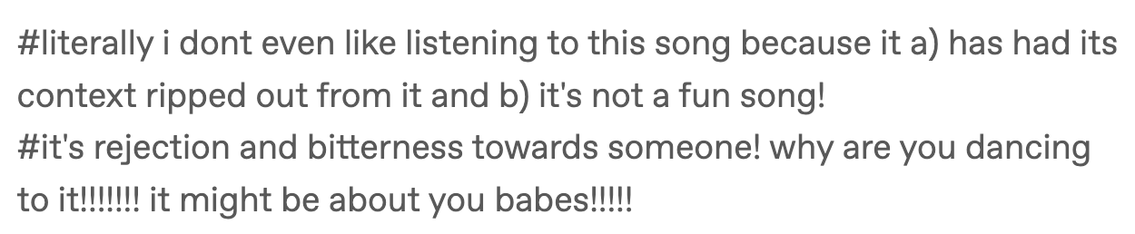 #literally i dont even like listening to this song because it a) has had its context ripped out from it and b) it's not a fun song!#it's rejection and bitterness towards someone! why are you dancing to it!!!!!!! it might be about you babes!!!!!