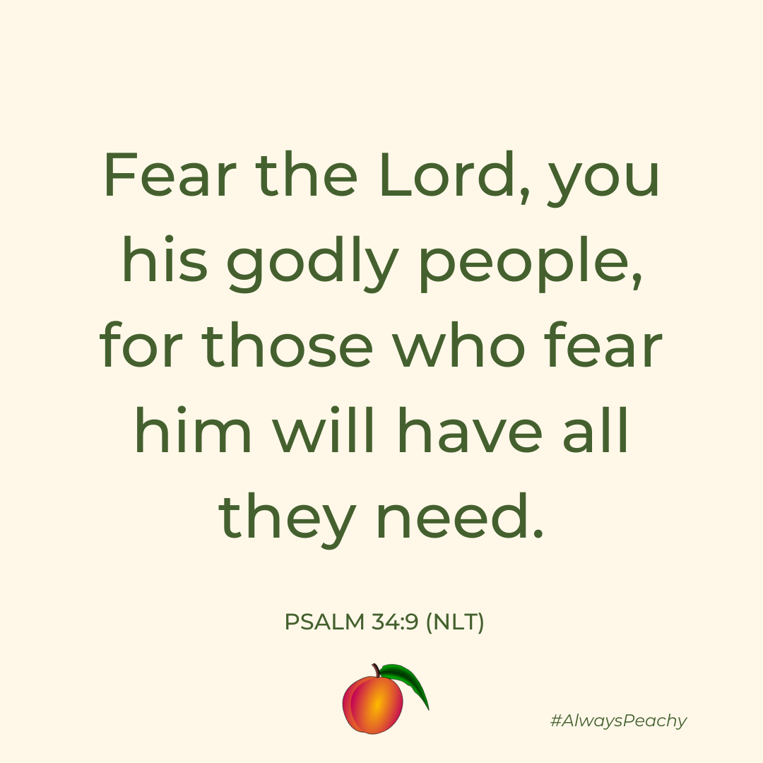 Fear the Lord, you his godly people, for those who fear him will have all they need. 