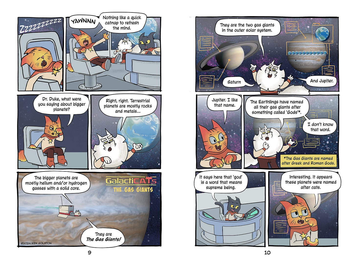 Panel 1 - Captain Red sleeps in his command chair. Zzzzzzzzzz Panel 2 - He wakes and stretches, “YAWNNNN - Nothing like a quick cat nap to refresh the mind.” Panel 3 - Red says: Dr. Duke, what were you saying about bigger planets?  Panel 4 - Dr. Duke points at the display of the planet Earth and says: Right, right… Terrestrial planets are mostly rocks and metals… Panel 5 - The ship flies past Jupiter a voice from within continues: The bigger planets are mostly helium and/or hydrogen gasses with a solid core. They are the Gas Giants! Narrator: GalactiCATs - The Gas Giants Page 2 Panel 1 - Duke stands in front of the big display Saturn and Jupiter are on screen with data only the cats can read. He says: They are the two gas giants in the outer solar system. Saturn. And Jupiter. Panel 2 - Captain Red says: Jupiter. I like that name. Panel 3 - Dr Duke, puzzled, says: The Earthlings have named all their gas giants after something called “gods”*. I don’t know that word. Narrator - The Gas Giants are named after Greek and Roman Gods. Panel 4 - Number One looks at her display: It says here that ‘god’ is a word that means supreme being. Panel 5 - Captain Red: Interesting. It appears these planets were named after cats.