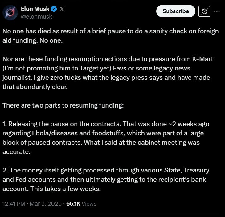 Elon Musk tweet reading: "No one has died as result of a brief pause to do a sanity check on foreign aid funding. No one.   Nor are these funding resumption actions due to pressure from K-Mart (I’m not promoting him to Target yet) Favs or some legacy news journalist. I give zero fucks what the legacy press says and have made that abundantly clear.   There are two parts to resuming funding:  1. Releasing the pause on the contracts. That was done ~2 weeks ago regarding Ebola/diseases and foodstuffs, which were part of a large block of paused contracts. What I said at the cabinet meeting was accurate.   2. The money itself getting processed through various State, Treasury and Fed accounts and then ultimately getting to the recipient’s bank account. This takes a few weeks."
