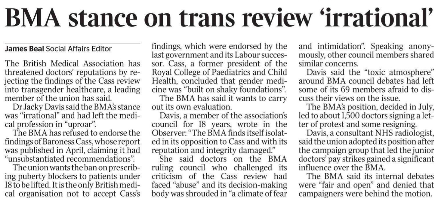 BMA stance on trans review ‘irrational’ James Beal - Social Affairs Editor The British Medical Association has threatened doctors’ reputations by rejecting the findings of the Cass review into transgender healthcare, a leading member of the union has said.  Dr Jacky Davis said the BMA’s stance was “irrational” and had left the medical profession in “uproar”.  The BMA has refused to endorse the findings of Baroness Cass, whose report was published in April, claiming it had “unsubstantiated recommendations”.  The union wants the ban on prescribing puberty blockers to patients under 18 to be lifted. It is the only British medical organisation not to accept Cass’s findings, which were endorsed by the last government and its Labour successor.  Cass, a former president of the Royal College of Paediatrics and Child Health, concluded that gender medicine was “built on shaky foundations”.  The BMA has said it wants to carry out its own evaluation.  Davis, a member of the association’s council for 18 years, wrote in the Observer: “The BMA finds itself isolated in its opposition to Cass and with its reputation and integrity damaged.”  She said doctors on the BMA ruling council who challenged its criticism of the Cass review had faced “abuse” and its decision-making body was shrouded in “a climate of fear and intimidation”. Speaking anonymously, other council members shared similar concerns.  Davis said the “toxic atmosphere” around BMA council debates had left some of its 69 members afraid to discuss their views on the issue.  The BMA’s position, decided in July, led to about 1,500 doctors signing a letter of protest and some resigning.  Davis, a consultant NHS radiologist, said the union adopted its position after the campaign group that led the junior doctors’ pay strikes gained a significant influence over the BMA.  The BMA said its internal debates were “fair and open” and denied that campaigners were behind the motion.