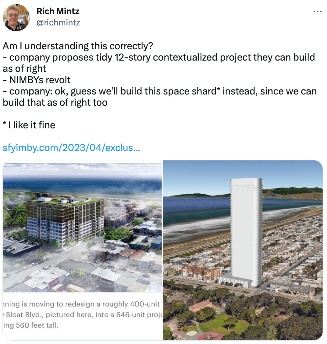 Am I understanding this correctly? - company proposes tidy 12-story contextualized project they can build as of right - NIMBYs revolt - company: ok, guess we'll build this space shard* instead, since we can build that as of right too  * I like it fine  https://sfyimby.com/2023/04/exclusive-skyscraper-proposed-for-2700-sloat-boulevard-in-outer-sunset-san-francisco.html