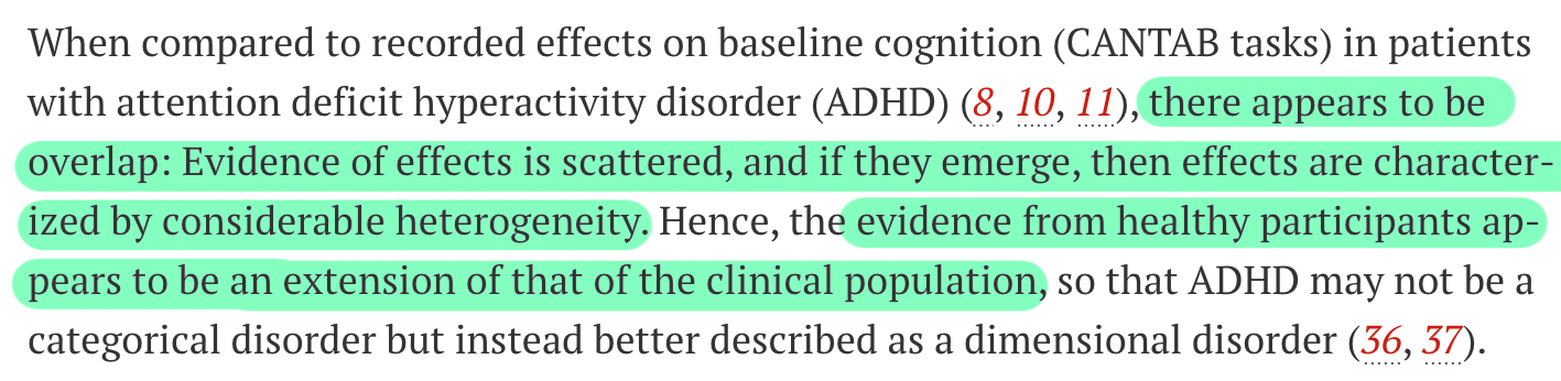 When compared to recorded effects on baseline cognition (CANTAB tasks) in patients with attention deficit hyperactivity disorder (ADHD) (8, 10, 11), there appears to be overlap: Evidence of effects is scattered, and if they emerge, then effects are characterized by considerable heterogeneity. Hence, the evidence from healthy participants appears to be an extension of that of the clinical population, so that ADHD may not be a categorical disorder but instead better described as a dimensional disorder