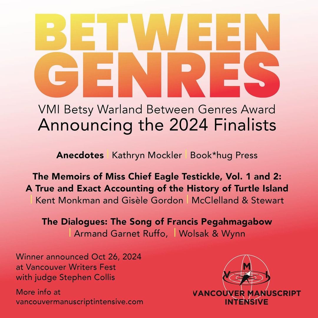 May be an image of text that says 'BETWEEN GENRES VMI Betsy Warland Between Genres Award Announcing the 2024 Finalists Anecdotes Kathryn Mockler Book*hug Press The Memoirs of Miss Chief Eagle Testickle, Vol. 1 and 2: A True and Exact Accounting of the History of Turtle Island Kent Monkman and Gisèle Gordon McClelland & Stewart The Dialogues: The Song of Francis Pegahmagabow Armand Garnet Ruffo, Wolsak & Wynn Winner announced Oct 26, 2024 at Vancouver Writers Fest with judge Stephen Collis More info at vancouvermanuscriptintensive.com VANCOUVER MANUSCRIPT INTENSIVE'