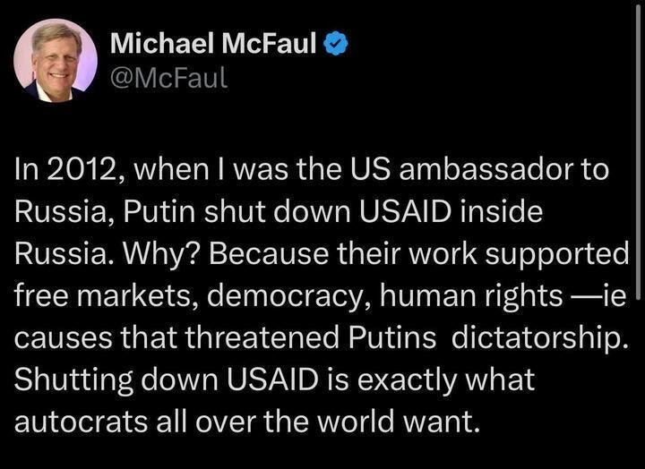 A tweet by Michael McFaul (@McFaul) that reads: "In 2012, when I was the US ambassador to Russia, Putin shut down USAID inside Russia. Why? Because their work supported free markets, democracy, human rights — ie causes that threatened Putin's dictatorship. Shutting down USAID is exactly what autocrats all over the world want."