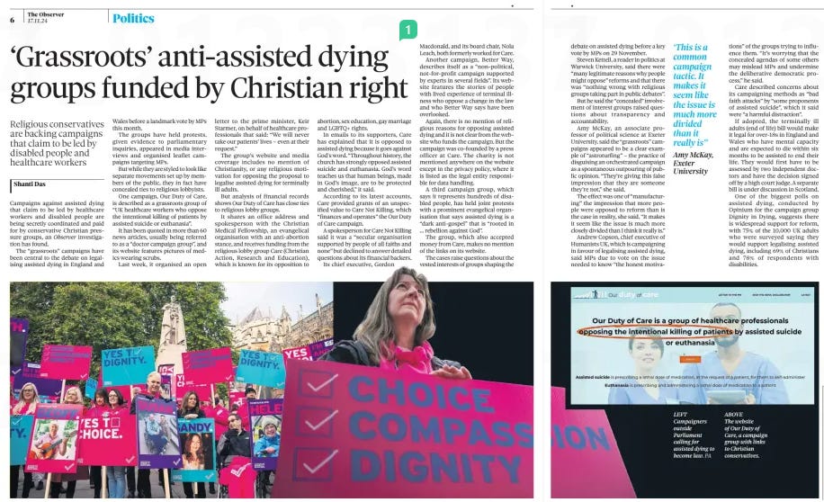 ‘Grassroots’ anti-assisted dying groups funded by Christian right Religious conservatives are backing campaigns that claim to be led by disabled people and healthcare workers The Observer17 Nov 2024Shanti Das Campaigns against assisted dying that claim to be led by healthcare workers and disabled people are being secretly coordinated and paid for by conservative Christian pressure groups, an Observer investigation has found.  The “grassroots” campaigns have been central to the debate on legalising assisted dying in England and Wales before a landmark vote by MPs this month.  The groups have held protests, given evidence to parliamentary inquiries, appeared in media interviews and organised leaflet campaigns targeting MPs.  But while they are styled to look like separate movements set up by members of the public, they in fact have concealed ties to religious lobbyists.  One campaign, Our Duty of Care, is described as a grassroots group of “UK healthcare workers who oppose the intentional killing of patients by assisted suicide or euthanasia”.  It has been quoted in more than 60 news articles, usually being referred to as a “doctor campaign group”, and its website features pictures of medics wearing scrubs.  Last week, it organised an open letter to the prime minister, Keir Starmer, on behalf of healthcare professionals that said: “We will never take our patients’ lives – even at their request.”  The group’s website and media coverage includes no mention of Christianity, or any religious motivation for opposing the proposal to legalise assisted dying for terminally ill adults.  But analysis of financial records shows Our Duty of Care has close ties to religious lobby groups.  It shares an office address and spokesperson with the Christian Medical Fellowship, an evangelical organisation with an anti-abortion stance, and receives funding from the religious lobby group Care (Christian Action, Research and Education), which is known for its opposition to abortion, sex education, gay marriage and LGBTQ+ rights.  In emails to its supporters, Care has explained that it is opposed to assisted dying because it goes against God’s word. “Throughout history, the church has strongly opposed assisted suicide and euthanasia. God’s word teaches us that human beings, made in God’s image, are to be protected and cherished,” it said.  According to its latest accounts, Care provided grants of an unspecified value to Care Not Killing, which “finances and operates” the Our Duty of Care campaign.  A spokesperson for Care Not Killing said it was a “secular organisation supported by people of all faiths and none” but declined to answer detailed questions about its financial backers.  Its chief executive, Gordon Macdonald, and its board chair, Nola Leach, both formerly worked for Care.  Another campaign, Better Way, describes itself as a “non-political, not-for-profit campaign supported by experts in several fields”. Its website features the stories of people with lived experience of terminal illness who oppose a change in the law and who Better Way says have been overlooked.  Again, there is no mention of religious reasons for opposing assisted dying and it is not clear from the website who funds the campaign. But the campaign was co-founded by a press officer at Care. The charity is not mentioned anywhere on the website except in the privacy policy, where it is listed as the legal entity responsible for data handling.  A third campaign group, which says it represents hundreds of disabled people, has held joint protests with a prominent evangelical organisation that says assisted dying is a “dark anti-gospel” that is “rooted in … rebellion against God”.  The group, which also accepted money from Care, makes no mention of the links on its website.  The cases raise questions about the vested interests of groups shaping the  debate on assisted dying before a key vote by MPs on 29 November.  Steven Kettell, a reader in politics at Warwick University, said there were “many legitimate reasons why people might oppose” reforms and that there was “nothing wrong with religious groups taking part in public debates”.  But he said the “concealed” involvement of interest groups raised questions about transparency and accountability.  Amy McKay, an associate professor of political science at Exeter University, said the “grassroots” campaigns appeared to be a clear example of “astroturfing” – the practice of disguising an orchestrated campaign as a spontaneous outpouring of public opinion. “They’re giving this false impression that they are someone they’re not,” she said.  The effect was one of “manufacturing” the impression that more people were opposed to reform than is the case in reality, she said. “It makes it seem like the issue is much more closely divided than I think it really is.”  Andrew Copson, chief executive of Humanists UK, which is campaigning in favour of legalising assisted dying, said MPs due to vote on the issue needed to know “the honest hones motiva  ‘This is a common campaign tactic. It makes it seem like the issue is much more divided than it really is’’ Amy McKay, Exeter University  tions” of the groups trying to influence them. “It’s worrying that the concealed agendas of some others may mislead MPs and undermine the deliberative democratic process,” he said.  Care described concerns about its campaigning methods as “bad faith attacks” by “some proponents of assisted suicide”, which it said were “a harmful distraction”.  If adopted, the terminally ill adults (end of life) bill would make it legal for over-18s in England and Wales who have mental capacity and are expected to die within six months to be assisted to end their life. They would first have to be assessed by two independent doctors and have the decision signed off by a high court judge. A separate bill is under discussion in Scotland.  One of the biggest polls on assisted dying, conducted by Opinium for the campaign group Dignity in Dying, suggests there is widespread support for reform, with 75% of the 10,000 UK adults who were surveyed saying they would support legalising assisted dying, including 69% of Christians and 78% of respondents with disabilities.  Article Name:‘Grassroots’ anti-assisted dying groups funded by Christian right Publication:The Observer Author:Shanti Das Start Page:6 End Page:6