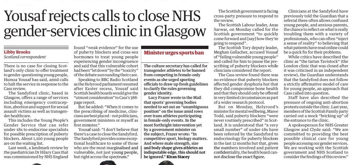 Yousaf rejects calls to close NHS gender-services clinic in Glasgow The Guardian17 Apr 2024Libby Brooks Scotland correspondent There is no case for closing Scotland’s only clinic to offer treatment to gender-questioning young people, Humza Yousaf has said, amid calls to halt the service in response to the Cass review. The Sandyford clinic, based in Glasgow, offers a range of services including emergency contraception, abortion and support for sexual assault victims as well as transgender healthcare. This includes the Young People’s Gender Service that can refer under-18s to endocrine specialists for possible prescription of puberty blockers. About 1,100 young people are on the waiting list. Last week, a landmark review by the paediatrician Dr Hilary Cass that was commissioned by NHS England found “weak evidence” for the use of puberty blockers and cross-sex hormones to treat young people experiencing gender incongruence and said that this vulnerable cohort had been “let down” by the “toxicity” of the debate surrounding their care. Speaking to BBC Radio Scotland as the Holyrood parliament resumed after Easter recess, Yousaf said Scottish health boards would give the “utmost consideration” to Cass’s 388page report. But he added: “When it comes to the prescribing of medicine, clinicians are best placed – not politicians, government ministers or myself as first minister.” Yousaf said: “I don’t believe that there’s a case to close the Sandyford. The Sandyford provides some exceptional healthcare to some of those who are the most marginalised and vulnerable, not just young people, but right across the spectrum.” The Scottish government is facing cross-party pressure to respond to the review. The Scottish Labour leader, Anas Sarwar, on Monday called for the Scottish government “to quickly come forward and [say] how they’re going to respond”. The Scottish Tory deputy leader, Meghan Gallacher, accused Yousaf of “failing vulnerable young people” and called for him to pause the prescribing of puberty blockers while clinicians considered the report. The Cass review found there was no evidence that puberty blockers affected gender dysphoria but that they did compromise bone health and that they should only be offered in very limited circumstances as part of a wider research protocol. But on Monday, Holyrood’s minister for mental wellbeing, Maree Todd, said puberty blockers “were never routinely prescribed” in Scotland. It is understood that “a very small number” of under-18s have been referred by the Sandyford to endocrinology for puberty blockers in the last 12 months but that, given the numbers involved and patient confidentiality, the health board cannot disclose the exact figure. Clinicians at the Sandyford have previously told the Guardian that a referral there often allows confused young people, and anxious parents, the chance to reflect on what is really troubling them with a variety of professionals, who can often “inject a sense of reality” to believing that what patients have read online could be a quick fix for their problems. While critics have described the clinic as “the tartan Tavistock” (the London clinic that was closed after it was criticised in an independent review), the Guardian understands that the Sandyford does not follow a strictly affirmative model of care for young people, an approach that Cass called into question. Staff have also described the pressure of ongoing anti-abortion protests outside the clinic. Last year, members of the Scottish Family party carried out a mock “bricking up” of the entrance to the clinic. A spokesperson for NHS Greater Glasgow and Clyde said: “We are committed to providing the best possible clinical care for young people accessing our gender services. We are working with the Scottish government and NHS Scotland to consider the findings of this review.” Article Name:Yousaf rejects calls to close NHS gender-services clinic in Glasgow Publication:The Guardian Author:Libby Brooks Scotland correspondent Start Page:17 End Page:17