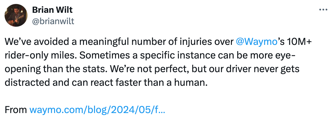   See new posts Conversation Brian Wilt @brianwilt We’ve avoided a meaningful number of injuries over  @Waymo ’s 10M+ rider-only miles. Sometimes a specific instance can be more eye-opening than the stats. We’re not perfect, but our driver never gets distracted and can react faster than a human.  From https://waymo.com/blog/2024/05/fleet-response/