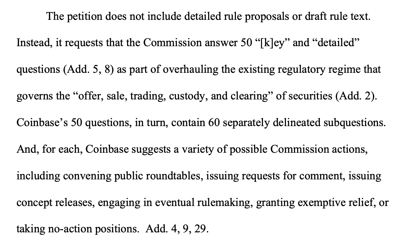 The petition does not include detailed rule proposals or draft rule text. Instead, it requests that the Commission answer 50 “[k]ey” and “detailed” questions (Add. 5, 8) as part of overhauling the existing regulatory regime that governs the “offer, sale, trading, custody, and clearing” of securities (Add. 2). Coinbase’s 50 questions, in turn, contain 60 separately delineated subquestions. And, for each, Coinbase suggests a variety of possible Commission actions, including convening public roundtables, issuing requests for comment, issuing concept releases, engaging in eventual rulemaking, granting exemptive relief, or taking no-action positions. Add. 4, 9, 29. 